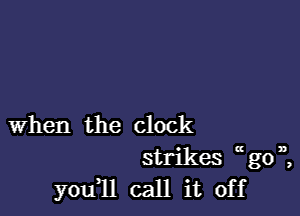 when the clock
strikes u go 1,,
you11 call it off