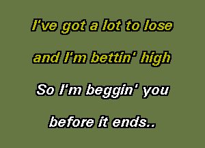 I've got a lot to lose

and I'm bettin' high

So I'm beggin' you

before it ends..
