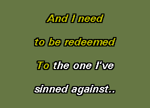 And I need
to be redeemed

To the one I've

sinned against.