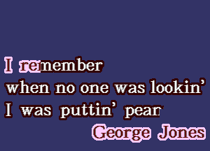 E Enember

when no one was lookin,
I was puttin pear.

Iwm