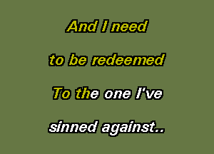 And I need
to be redeemed

To the one I've

sinned against.