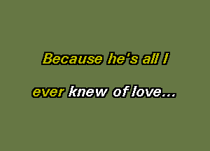 Because he 's all I

ever knew of love...