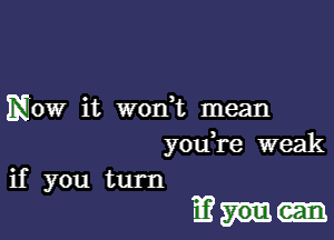 Now it won t mean
you re weak
if you turn

1E?