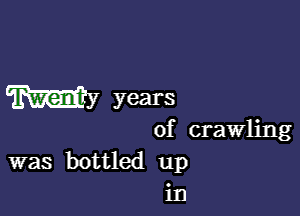 mm years

of crawling

was bottled up
in