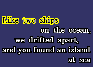 mm)
on the ocean,

we drifted apart,
and you found an island
at sea