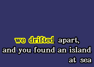 m dlniifuted apart,
and you found an island
at sea