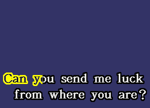 w you send me luck
from where you are?