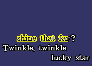 m m m?
Twinkle, twinkle
luck)?r star