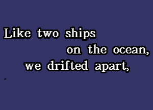 Like two ships
on the ocean,

we drifted apart,