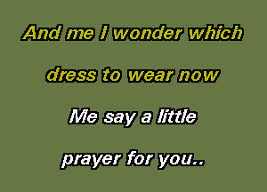 And me I wonder which

dress to wear now

Me say a little

prayer for you