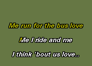 Me run for the bus love

Me I ride and me

I think 'bout us love