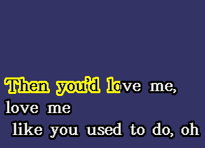 m ibve me,

love me
like you used to do, oh