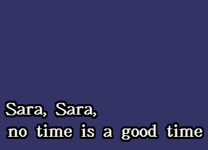 Sara, Sara,
no time is a good time