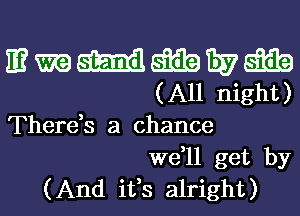 mmmmwm
(All night)

There,s a chance
we,ll get by
(And ifs alright)