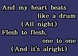 And my heart beats
like a drum

(All night)

F lesh to f lesh,
one to one
(And ifs alright)