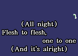 (All night)

F lesh to f lesh,
one to one
(And ifs alright)