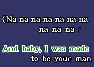 (Na na na na na na na
na na na

mhnm

to be your man