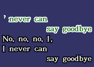 1' never

mat.

No, no, no, I,
I never can
say goodbye