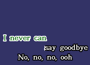 It never
5ay goodbye
No, n0, n0, 00h