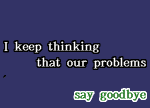 I keep thinking

that our problems

mph