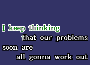 nhmmmg

that our problems
soon are

all gonna work out