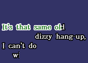 mmmi

dizzy hang-up,
I cank d0
wf