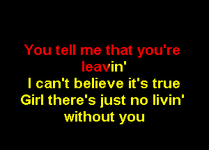 You tell me that you're
leavin'

I can't believe it's true
Girl there's just no livin'
without you