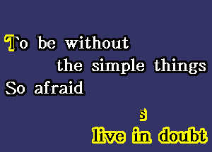 To be Without
the simple things
So afraid

a
mam