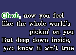 now you feel
like the Whole world,s
pickin, on you
But deep down inside,
you know it ain,t true