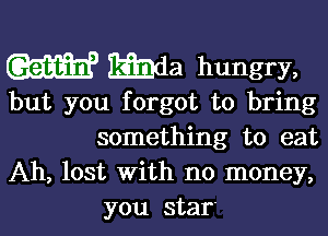 W gmda hungry,

but you forgot to bring

something to eat
Ah, lost with no money,
you star'