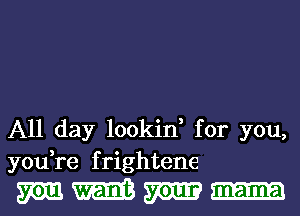 All day lookin, for you,
you,re frightene

mem