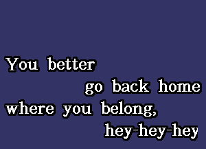 You better

go back home

Where you belong,
hey-hey-hey