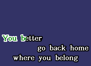 m Eretter
go back home

where you belong