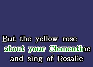 But the yellow rose

Wmmm

and sing 0f Rosalie