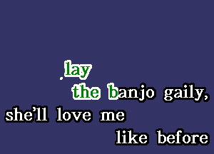 EEE?

iii?) banjo gaily,

shdll love me
like before