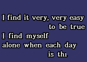 I find it very, very easy
to be true

I find myself
alone when each day
is th1