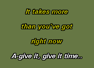 It takes more

than you've got

right now

A-give it, give it time