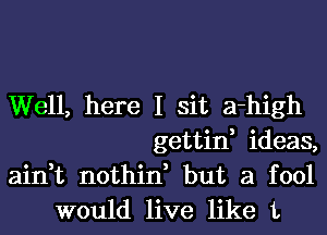 Well, here I sit a-high

gettin, ideas,

ain,t nothin, but a fool
would live like 1,