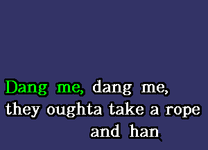 Dang me, dang me,
they oughta take a rope
and ham