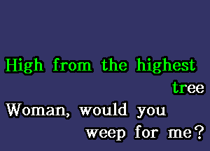 High from the highest

tree
Woman, would you
weep for me?