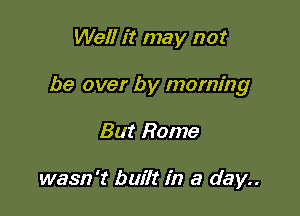 Well it may not

be over by morning

But Rome

wasn't built in a day..