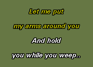 Let me put

my arms around you

And hold

you while you weep..