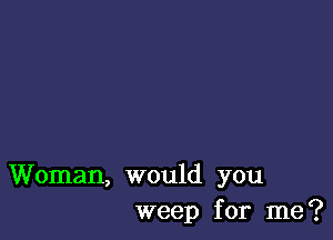 Woman, would you
weep for me?