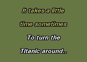 It takes a little
time sometimes

To turn the

Titanic around.