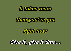 It takes more

than you've got

right now

Give it, give it time...