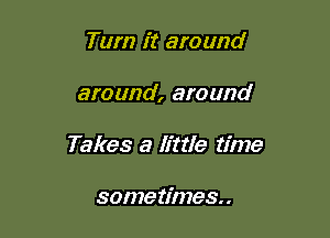 Turn it around

around, around

Takes a Ettle time

some times. .