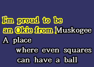 mm m)
MIMuskogee

A place
Where even squares
can have a ball