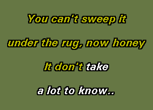 You can 't sweep it

under the rug, now honey

It don't take

a lot to known.