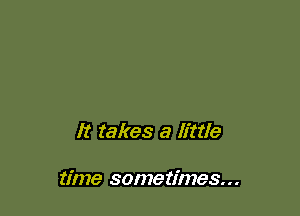 It takes a little

time sometimes...