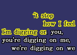 iii
E m
mm 6111 you,
you,re digging on me,
we,re digging on we